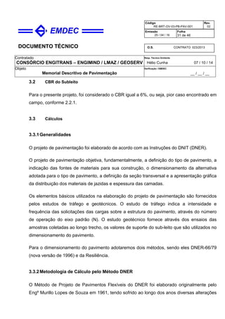 DOCUMENTO TÉCNICO
Contratado
CONSÓRCIO ENGITRANS – ENGIMIND / LMAZ / GEOSERV
Resp. Técnico Emitente
Hélio Cunha 07 / 10 / 14
Objeto
Memorial Descritivo de Pavimentação
Verificação / EMDEC
__ / __ / __
Código
RE-BRT-OV-03-PB-PAV-001
Rev.
02
Emissão
25 / 04 / 16
Folha
31 de 46
O.S. CONTRATO 023/2013
3.2 CBR do Subleito
Para o presente projeto, foi considerado o CBR igual a 6%, ou seja, pior caso encontrado em
campo, conforme 2.2.1.
3.3 Cálculos
3.3.1Generalidades
O projeto de pavimentação foi elaborado de acordo com as Instruções do DNIT (DNER).
O projeto de pavimentação objetiva, fundamentalmente, a definição do tipo de pavimento, a
indicação das fontes de materiais para sua construção, o dimensionamento da alternativa
adotada para o tipo de pavimento, a definição da seção transversal e a apresentação gráfica
da distribuição dos materiais de jazidas e espessura das camadas.
Os elementos básicos utilizados na elaboração do projeto de pavimentação são fornecidos
pelos estudos de tráfego e geotécnicos. O estudo de tráfego indica a intensidade e
frequência das solicitações das cargas sobre a estrutura do pavimento, através do número
de operação do eixo padrão (N). O estudo geotécnico fornece através dos ensaios das
amostras coletadas ao longo trecho, os valores de suporte do sub-leito que são utilizados no
dimensionamento do pavimento.
Para o dimensionamento do pavimento adotaremos dois métodos, sendo eles DNER-66/79
(nova versão de 1996) e da Resiliência.
3.3.2Metodologia de Cálculo pelo Método DNER
O Método de Projeto de Pavimentos Flexíveis do DNER foi elaborado originalmente pelo
Engº Murillo Lopes de Souza em 1961, tendo sofrido ao longo dos anos diversas alterações
 