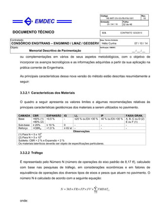 DOCUMENTO TÉCNICO
Contratado
CONSÓRCIO ENGITRANS – ENGIMIND / LMAZ / GEOSERV
Resp. Técnico Emitente
Hélio Cunha 07 / 10 / 14
Objeto
Memorial Descritivo de Pavimentação
Verificação / EMDEC
__ / __ / __
Código
RE-BRT-OV-03-PB-PAV-001
Rev.
02
Emissão
25 / 04 / 16
Folha
32 de 46
O.S. CONTRATO 023/2013
ou complementações em vários de seus aspetos metodológicos, com o objetivo de
incorporar os avanços tecnológicos e as informações adquiridas a partir da sua aplicação na
prática corrente de Engenharia.
As principais características dessa nova versão do método estão descritas resumidamente a
seguir:
3.3.2.1 Características dos Materiais
O quadro a seguir apresenta os valores limites e algumas recomendações relativas às
principais características geotécnicas dos materiais a serem utilizados no pavimento.
CAMADA CBR EXPANSÃO IG LL IP FAIXA GRAN.
Base >60% (1)
>80% (2)
<0,5 % - ≤25 % ou EA >30 % ≤6 % ou EA >30 % A, B, C ou D (2)
E ou F (1)
Sub-base ≥ 20% ≤ 10 % 0 - - -
Reforço >CBRsl <1,0 % ≤ IG´sl - - -
Observações
(1) Para N < 5 x 10
6
(2) Para N > 5 x 10
6
Subleito: CBR > 2 % e Expansão < 2 %
Os materiais lateríticos deverão ser objeto de especificações particulares.
3.3.2.2 Tráfego
É representado pelo Número N (número de operações do eixo padrão de 8,17 tf), calculado
com base nas pesquisas de tráfego, em considerações econômicas e em fatores de
equivalência de operações dos diversos tipos de eixos e pesos que atuam no pavimento. O
número N é calculado de acordo com a seguinte equação:
∑=
××××=
n
i
CiVMDATFVFPFRN
0
365
onde:
 