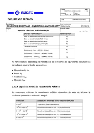 DOCUMENTO TÉCNICO
Contratado
CONSÓRCIO ENGITRANS – ENGIMIND / LMAZ / GEOSERV
Resp. Técnico Emitente
Hélio Cunha 07 / 10 / 14
Objeto
Memorial Descritivo de Pavimentação
Verificação / EMDEC
__ / __ / __
Código
RE-BRT-OV-03-PB-PAV-001
Rev.
02
Emissão
25 / 04 / 16
Folha
34 de 46
O.S. CONTRATO 023/2013
CAMADA DO PAVIMENTO COEFICIENTE K
Base ou revestimento de concreto betuminoso
Base ou revestimento de PMQ denso
Base ou revestimento de PMF denso
Base ou revestimento por penetração
2,0
1,7
1,4
1,2
Camadas granulares 1,0
Solo-cimento - RCS > 4,5 MPa (7 dias)
Solo-cimento – 2,8 < RCS < 4,5 MPa (7 dias)
Solo-cimento – 2,1 < RCS < 2,8 MPa (7 dias)
1,7
1,4
1,2
As nomenclaturas adotadas pelo método para os coeficientes de equivalência estrutural das
camadas do pavimento são as seguintes:
• Revestimento: KR
• Base: KB
• Sub-base: KSB
• Reforço: KRef
3.3.2.4 Espessura Mínima de Revestimento Asfáltico
As espessuras mínimas de revestimento asfáltico dependem do valor do Número N,
conforme apresentado no quadro a seguir.
NÚMERO N ESPESSURA MÍNIMA DE REVESTIMENTO ASFÁLTICO
N ≤ 10
6
Tratamentos superficiais asfálticos
10
6
< N ≤ 5 x 10
6
Revestimentos asfálticos com 5,0 cm de espessura
5 x 10
6
< N ≤ 10
7
Revestimentos asfálticos com 7,5 cm de espessura
10
7
< N ≤ 5 x 10
7
Revestimentos asfálticos com 10,0 cm de espessura
N > 5 x 10
7
Revestimentos asfálticos com 12,5 cm de espessura
 
