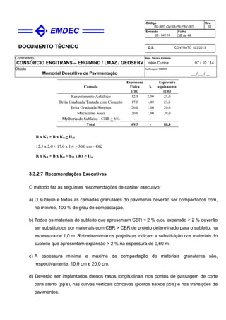 DOCUMENTO TÉCNICO
Contratado
CONSÓRCIO ENGITRANS – ENGIMIND / LMAZ / GEOSERV
Resp. Técnico Emitente
Hélio Cunha 07 / 10 / 14
Objeto
Memorial Descritivo de Pavimentação
Verificação / EMDEC
__ / __ / __
Código
RE-BRT-OV-03-PB-PAV-001
Rev.
02
Emissão
25 / 04 / 16
Folha
38 de 46
O.S. CONTRATO 023/2013
Camada
Espessura
Física
(cm)
k
Espessura
equivalente
(cm)
Revestimento Asfáltico 12,5 2,00 25,0
Brita Graduada Tratada com Cimento 17,0 1,40 23,8
Brita Graduada Simples 20,0 1,00 20,0
Macadame Seco 20,0 1,00 20,0
Melhoria do Subleito - CBR > 6% - - -
Total 69,5 - 88,8
R x KR + B x KB > H20
12,5 x 2,0 + 17,0 x 1,4 > 30,0 cm – OK
R x KR + B x KB + h20 x Ks > Hm
3.3.2.7 Recomendações Executivas
O método faz as seguintes recomendações de caráter executivo:
a) O subleito e todas as camadas granulares do pavimento deverão ser compactados com,
no mínimo, 100 % de grau de compactação.
b) Todos os materiais do subleito que apresentam CBR < 2 % e/ou expansão > 2 % deverão
ser substituídos por materiais com CBR > CBR de projeto determinado para o subleito, na
espessura de 1,0 m. Rotineiramente os projetistas indicam a substituição dos materiais do
subleito que apresentam expansão > 2 % na espessura de 0,60 m.
c) A espessura mínima e máxima de compactação de materiais granulares são,
respectivamente, 10,0 cm e 20,0 cm.
d) Deverão ser implantados drenos rasos longitudinais nos pontos de passagem de corte
para aterro (pp's), nas curvas verticais côncavas (pontos baixos pb's) e nas transições de
pavimentos.
 