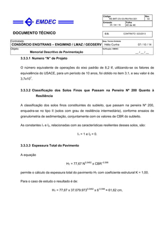DOCUMENTO TÉCNICO
Contratado
CONSÓRCIO ENGITRANS – ENGIMIND / LMAZ / GEOSERV
Resp. Técnico Emitente
Hélio Cunha 07 / 10 / 14
Objeto
Memorial Descritivo de Pavimentação
Verificação / EMDEC
__ / __ / __
Código
RE-BRT-OV-03-PB-PAV-001
Rev.
02
Emissão
25 / 04 / 16
Folha
40 de 46
O.S. CONTRATO 023/2013
3.3.3.1 Numero “N” de Projeto
O número equivalente de operações do eixo padrão de 8,2 tf, utilizando-se os fatores de
equivalência do USACE, para um período de 10 anos, foi obtido no item 3.1, e seu valor é de
3,7x107
.
3.3.3.2 Classificação dos Solos Finos que Passam na Peneira Nº 200 Quanto à
Resiliência
A classificação dos solos finos constituintes do subleito, que passam na peneira Nº 200,
enquadra-se no tipo II (solos com grau de resiliência intermediária), conforme ensaios de
granulometria de sedimentação, conjuntamente com os valores de CBR do subleito.
As constantes I1 e I2, relacionadas com as características resilientes desses solos, são:
I1 = 1 e I2 = 0.
3.3.3.3 Espessura Total do Pavimento
A equação
HT = 77,67 N0,0482
x CBR–0,598
permite o cálculo da espessura total do pavimento HT com coeficiente estrutural K = 1,00.
Para o caso de estudo o resultado é de:
HT = 77,67 x 37.079.9730,0482
x 6-0,598
≈ 61,62 cm,
 