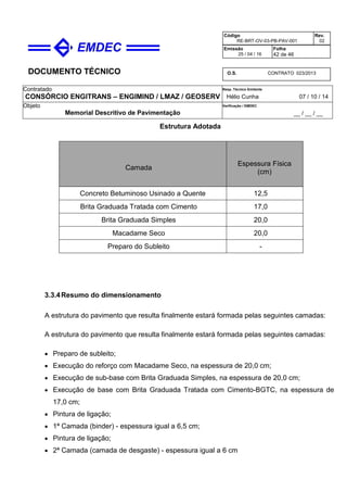 DOCUMENTO TÉCNICO
Contratado
CONSÓRCIO ENGITRANS – ENGIMIND / LMAZ / GEOSERV
Resp. Técnico Emitente
Hélio Cunha 07 / 10 / 14
Objeto
Memorial Descritivo de Pavimentação
Verificação / EMDEC
__ / __ / __
Código
RE-BRT-OV-03-PB-PAV-001
Rev.
02
Emissão
25 / 04 / 16
Folha
42 de 46
O.S. CONTRATO 023/2013
Estrutura Adotada
Camada
Espessura Física
(cm)
Concreto Betuminoso Usinado a Quente 12,5
Brita Graduada Tratada com Cimento 17,0
Brita Graduada Simples 20,0
Macadame Seco 20,0
Preparo do Subleito -
3.3.4Resumo do dimensionamento
A estrutura do pavimento que resulta finalmente estará formada pelas seguintes camadas:
A estrutura do pavimento que resulta finalmente estará formada pelas seguintes camadas:
• Preparo de subleito;
• Execução do reforço com Macadame Seco, na espessura de 20,0 cm;
• Execução de sub-base com Brita Graduada Simples, na espessura de 20,0 cm;
• Execução de base com Brita Graduada Tratada com Cimento-BGTC, na espessura de
17,0 cm;
• Pintura de ligação;
• 1ª Camada (binder) - espessura igual a 6,5 cm;
• Pintura de ligação;
• 2ª Camada (camada de desgaste) - espessura igual a 6 cm
 