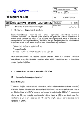 DOCUMENTO TÉCNICO
Contratado
CONSÓRCIO ENGITRANS – ENGIMIND / LMAZ / GEOSERV
Resp. Técnico Emitente
Hélio Cunha 07 / 10 / 14
Objeto
Memorial Descritivo de Pavimentação
Verificação / EMDEC
__ / __ / __
Código
RE-BRT-OV-03-PB-PAV-001
Rev.
02
Emissão
25 / 04 / 16
Folha
43 de 46
O.S. CONTRATO 023/2013
4. Restauração do pavimento existente
Do mesmo modo que se refere no item 1, tentou-se aproveitar, na medida do possível, o
pavimento existente. No entanto, para eliminar os possiveis defeitos superficiais e
uniformizar as camadas de rodadura de todos os viarios projetados (onde se executará a
correspondente sinalização horizontal), nos casos em que o traçado projetado coincida tanto
em planta com em alçado, com o traçado atual, se atuará da seguinte forma:
• Fresagem do pavimento existente: 5 cm
• Pintura de ligação
• Concreto betuminoso usinado a quente (Faixa C): 6 cm
Destaca-se que deverão ser previstos, quando na execução da obra, reparos localizados
superficiais e profundos, de modo que após a intervenção a estrutura suporte as tensões
futuras oriundas do tráfego.
5. Especificações Técnica de Materiais e Serviços
5.1 Para os locais de pavimento rígido
Concreto Simples
O concreto simples constituinte da camada de base e revestimento (placas de concreto)
deverá ser dosado de modo a ter resistência característica à tração na flexão (fctM,k), medida
aos 28 dias, igual a 4,5 MPa, consumo mínimo de cimento igual a 350 kg/m3
, abatimento
máximo de 50 mm, relação água/cimento máxima igual a 0,50 e ser biaditivado (um
plastificante e um incorporador de ar). O concreto simples deverá ser executado numa
espessura de 24 cm.
 