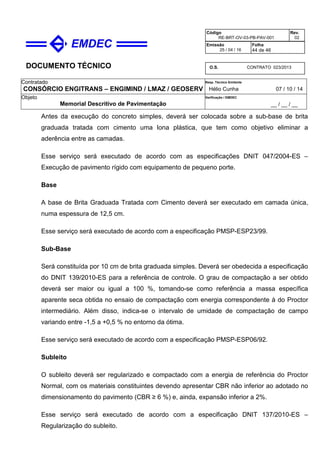 DOCUMENTO TÉCNICO
Contratado
CONSÓRCIO ENGITRANS – ENGIMIND / LMAZ / GEOSERV
Resp. Técnico Emitente
Hélio Cunha 07 / 10 / 14
Objeto
Memorial Descritivo de Pavimentação
Verificação / EMDEC
__ / __ / __
Código
RE-BRT-OV-03-PB-PAV-001
Rev.
02
Emissão
25 / 04 / 16
Folha
44 de 46
O.S. CONTRATO 023/2013
Antes da execução do concreto simples, deverá ser colocada sobre a sub-base de brita
graduada tratada com cimento uma lona plástica, que tem como objetivo eliminar a
aderência entre as camadas.
Esse serviço será executado de acordo com as especificações DNIT 047/2004-ES –
Execução de pavimento rígido com equipamento de pequeno porte.
Base
A base de Brita Graduada Tratada com Cimento deverá ser executado em camada única,
numa espessura de 12,5 cm.
Esse serviço será executado de acordo com a especificação PMSP-ESP23/99.
Sub-Base
Será constituída por 10 cm de brita graduada simples. Deverá ser obedecida a especificação
do DNIT 139/2010-ES para a referência de controle. O grau de compactação a ser obtido
deverá ser maior ou igual a 100 %, tomando-se como referência a massa específica
aparente seca obtida no ensaio de compactação com energia correspondente à do Proctor
intermediário. Além disso, indica-se o intervalo de umidade de compactação de campo
variando entre -1,5 a +0,5 % no entorno da ótima.
Esse serviço será executado de acordo com a especificação PMSP-ESP06/92.
Subleito
O subleito deverá ser regularizado e compactado com a energia de referência do Proctor
Normal, com os materiais constituintes devendo apresentar CBR não inferior ao adotado no
dimensionamento do pavimento (CBR ≥ 6 %) e, ainda, expansão inferior a 2%.
Esse serviço será executado de acordo com a especificação DNIT 137/2010-ES –
Regularização do subleito.
 
