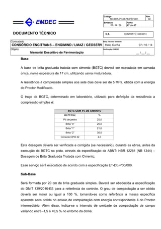 DOCUMENTO TÉCNICO
Contratado
CONSÓRCIO ENGITRANS – ENGIMIND / LMAZ / GEOSERV
Resp. Técnico Emitente
Hélio Cunha 07 / 10 / 14
Objeto
Memorial Descritivo de Pavimentação
Verificação / EMDEC
__ / __ / __
Código
RE-BRT-OV-03-PB-PAV-001
Rev.
02
Emissão
25 / 04 / 16
Folha
47 de 47
O.S. CONTRATO 023/2013
Base
A base de brita graduada tratada com cimento (BGTC) deverá ser executada em camada
única, numa espessura de 17 cm, utilizando usina misturadora.
A resistência à compressão simples aos sete dias deve ser de 5 MPa, obtida com a energia
do Proctor Modificado.
O traço da BGTC, determinado em laboratório, utilizado para definição da resistência a
compressão simples é:
BGTC COM 4% DE CIMENTO
MATERIAL %
Pó de pedra 25,0
Brita “0” 20,0
Brita “1” 21,0
Brita “2” 30,0
Cimento CPIII 32 4,0
Esta dosagem deverá ser verificada e corrigida (se necessário), durante as obras, antes da
execução da BGTC na pista, através da especificação da ABNT: NBR 12261 (NB 1344) –
Dosagem de Brita Graduada Tratada com Cimento;
Esse serviço será executado de acordo com a especificação ET-DE-P00/009.
Sub-Base
Será formada por 20 cm de brita graduada simples. Deverá ser obedecida a especificação
do DNIT 139/2010-ES para a referência de controle. O grau de compactação a ser obtido
deverá ser maior ou igual a 100 %, tomando-se como referência a massa específica
aparente seca obtida no ensaio de compactação com energia correspondente à do Proctor
intermediário. Além disso, indica-se o intervalo de umidade de compactação de campo
variando entre -1,5 a +0,5 % no entorno da ótima.
 