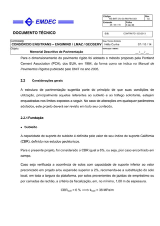DOCUMENTO TÉCNICO
Contratado
CONSÓRCIO ENGITRANS – ENGIMIND / LMAZ / GEOSERV
Resp. Técnico Emitente
Hélio Cunha 07 / 10 / 14
Objeto
Memorial Descritivo de Pavimentação
Verificação / EMDEC
__ / __ / __
Código
RE-BRT-OV-03-PB-PAV-001
Rev.
02
Emissão
25 / 04 / 16
Folha
5 de 46
O.S. CONTRATO 023/2013
Para o dimensionamento do pavimento rígido foi adotado o método proposto pela Portland
Cement Association (PCA), dos EUA, em 1984, da forma como se indica no Manual de
Pavimentos Rígidos publicado pelo DNIT no ano 2005.
2.2 Considerações gerais
A estrutura de pavimentação sugerida parte do princípio de que suas condições de
utilização, principalmente aquelas referentes ao subleito e ao tráfego solicitante, estejam
enquadradas nos limites expostos a seguir. No caso de alterações em quaisquer parâmetros
adotados, este projeto deverá ser revisto em todo seu conteúdo.
2.2.1Fundação
• Subleito
A capacidade de suporte do subleito é definida pelo valor de seu índice de suporte Califórnia
(CBR), definido nos estudos geotécnicos.
Para o presente projeto, foi considerado o CBR igual a 6%, ou seja, pior caso encontrado em
campo.
Caso seja verificada a ocorrência de solos com capacidade de suporte inferior ao valor
preconizado em projeto e/ou expansão superior a 2%, recomenda-se a substituição do solo
local, em toda a largura da plataforma, por solos provenientes de jazidas de empréstimo ou
por camadas de rachão, a critério da fiscalização, em, no mínimo, 1,00 m de espessura.
CBRsubl = 6 % ksubl = 38 MPa/m
 