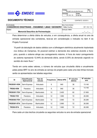 DOCUMENTO TÉCNICO
Contratado
CONSÓRCIO ENGITRANS – ENGIMIND / LMAZ / GEOSERV
Resp. Técnico Emitente
Hélio Cunha 07 / 10 / 14
Objeto
Memorial Descritivo de Pavimentação
Verificação / EMDEC
__ / __ / __
Código
RE-BRT-OV-03-PB-PAV-001
Rev.
02
Emissão
25 / 04 / 16
Folha
9 de 46
O.S. CONTRATO 023/2013
Para determinar a oferta diária de veículos, e em consequência, a oferta anual no ano de
entrada operacional dos corredores, teve-se em consideração o indicado no item 4 do
Projeto Funcional:
“A partir da tabulação de dados obtidos com a bilhetagem eletrônica atualmente implantada
nos ônibus de Campinas, foi possível estimar a demanda dos sistemas durante a hora-
pico, quando o sistema atinge seu carregamento máximo. A hora de maior carregamento
do sistema representa 12,44% da demanda diária, sendo 8,35% da demanda viajando no
sentido de maior fluxo.”
Tendo em conta estes valores, o número de veículos que circularão diária e anualmente
pelas pistas BRT no ano de entrada ao serviço do projeto para cada uma das linhas troncais
serão os apresentados nas tabelas seguintes:
Id
Classificação
Operacional
Tipo de
veículo
Frequência Oferta HPS
Nº veículos
diários
Nº veículos
ano
TROEX01-VDN Semi-Expresa Articulado 6 840 36 13.140
TRO02-VDN Paradora Articulado 6 840 36
13.140
TROEX01-TOV Semi-Expresa Biarticulado 10 2.400 60 21.900
TRO02-TOV Paradora Articulado 12 1.680 72 26.280
TROEX03-TOV Semi-Expresa Biarticulado 12 2.880 72 26.280
TROEX01-STA Semi-Expresa Biarticulado 12 2.880 72 26.280
TRO02-STA Paradora Articulado 12 1.680 72 26.280
Para cada um dos trechos circularão os seguintes veículos no ano de entrada operacional:
 