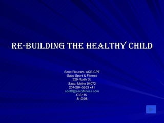 Re-Building the Healthy Child Scott Fleurant, ACE-CPT Saco Sport & Fitness 329 North St. Saco, Maine 04072 207-284-5953 x41 [email_address] CIS115  8/10/08 