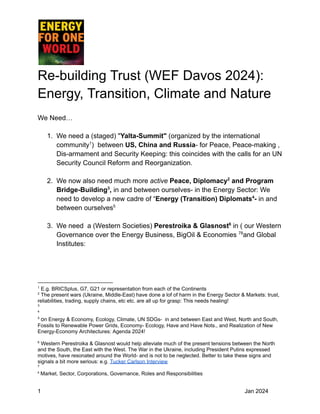 Re-building Trust (WEF Davos 2024):
Energy, Transition, Climate and Nature
We Need…
1. We need a (staged) "Yalta-Summit" (organized by the international
community1
) between US, China and Russia- for Peace, Peace-making ,
Dis-armament and Security Keeping: this coincides with the calls for an UN
Security Council Reform and Reorganization.
2. We now also need much more active Peace, Diplomacy2
and Program
Bridge-Building3
, in and between ourselves- in the Energy Sector: We
need to develop a new cadre of “Energy (Transition) Diplomats4
- in and
between ourselves5
3. We need a (Western Societies) Perestroika & Glasnost6
in ( our Western
Governance over the Energy Business, BigOil & Economies 78
and Global
Institutes:
8
Market, Sector, Corporations, Governance, Roles and Responsibilities
7
6
Western Perestroika & Glasnost would help alleviate much of the present tensions between the North
and the South, the East with the West. The War in the Ukraine, including President Putins expressed
motives, have resonated around the World- and is not to be neglected. Better to take these signs and
signals a bit more serious: e.g. Tucker Carlson Interview
5
on Energy & Economy, Ecology, Climate, UN SDGs- in and between East and West, North and South,
Fossils to Renewable Power Grids, Economy- Ecology, Have and Have Nots., and Realization of New
Energy-Economy Architectures: Agenda 2024!
4
3
2
The present wars (Ukraine, Middle-East) have done a lof of harm in the Energy Sector & Markets: trust,
reliabilities, trading, supply chains, etc etc. are all up for grasp: This needs healing!
1
E.g. BRICSplus, G7, G21 or representation from each of the Continents
1 Jan 2024
 