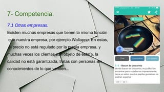 7- Competencia.
7.1 Otras empresas.
Existen muchas empresas que tienen la misma función
que nuestra empresa, por ejemplo Wallapop. En estas,
el precio no está regulado por la propia empresa, y
muchas veces los clientes son objeto de estafa, la
calidad no está garantizada, tratas con personas sin
conocimientos de lo que venden...
 