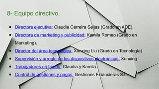 8- Equipo directivo.
● Directora ejecutiva: Claudia Carreira Seijas (Grado en ADE).
● Directora de marketing y publicidad: Kamila Romeo (Grado en
Marketing).
● Director del área tecnológica: Xunxing Liu (Grado en Tecnología)
● Supervisión y arreglo de los dispositivos electrónicos: Xunxing
● Trabajadores en tienda: Claudia y Kamila
● Control de gestiones y pagos: Gestiones Financieras S.L.
 