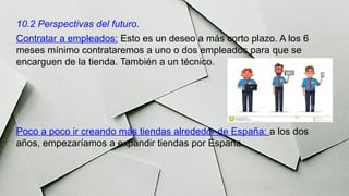 10.2 Perspectivas del futuro.
Contratar a empleados: Esto es un deseo a más corto plazo. A los 6
meses mínimo contrataremos a uno o dos empleados para que se
encarguen de la tienda. También a un técnico.
Poco a poco ir creando más tiendas alrededor de España: a los dos
años, empezaríamos a expandir tiendas por España.
 