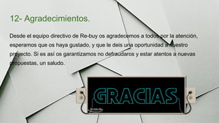 12- Agradecimientos.
Desde el equipo directivo de Re-buy os agradecemos a todos por la atención,
esperamos que os haya gustado, y que le deis una oportunidad a nuestro
proyecto. Si es así os garantizamos no defraudaros y estar atentos a nuevas
propuestas, un saludo.
 