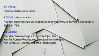 1.4-Frase.
Oportunidades para todos.
1.5-Datos de contacto.
Pueden encontrarnos en nuestra página web www.re-buy.es o llamando al
982 654 789.
1.6-Socios.
Claudia Carreira Seijas: Directora Ejecutiva.
Kamila Romeo Rodríguez: Directora de Marketing.
Xun Xing Liu: Director del área tecnológica.
 