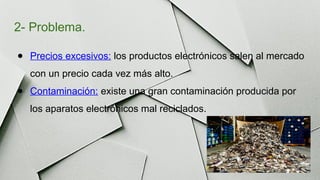 2- Problema.
● Precios excesivos: los productos electrónicos salen al mercado
con un precio cada vez más alto.
● Contaminación: existe una gran contaminación producida por
los aparatos electrónicos mal reciclados.
 