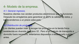 4- Modelo de la empresa.
4.1. Generar ingresos.
Nuestros clientes nos venden productos electrónicos que no funcionen.
Después los arreglamos para garantizar al 100% la calidad de estos, y
los revendemos a un precio adecuado.
4.2 Distribución de productos.
Los clientes pueden traer y recoger los productos en la tienda física
establecida en Avenida del Llano 52 . Pero si un método de transporte a
domicilio fuera necesario, estaríamos dispuestos a establecerlo cuanto
antes.
 