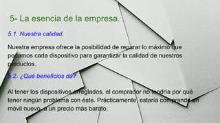 5- La esencia de la empresa.
5.1. Nuestra calidad.
Nuestra empresa ofrece la posibilidad de reparar lo máximo que
podamos cada dispositivo para garantizar la calidad de nuestros
productos.
5.2. ¿Qué beneficios da?
Al tener los dispositivos arreglados, el comprador no tendría por qué
tener ningún problema con éste. Prácticamente, estaría comprando un
móvil nuevo, a un precio más barato.
 