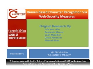 Human Based Character Recognition Via Web-Security Measures  Original Research By Luis Von  Ahn                            Benjamin Maurer                            Colin McMillen                            David Abraham                            Manuel Blum Presented BY :  Md. ShihabUddin Roll: 0607029, CSE,KUET  This paper was published in Science Express on 14 August 2008 by the American Association for the Advancement of Science (AAAS). 