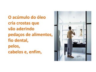 O acúmulo do óleo
cria crostas que
vão aderindo
pedaços de alimentos,
fio dental,
pelos,
cabelos e, enfim,
 