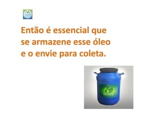 Então é essencial que
se armazene esse óleo
e o envie para coleta.
 