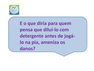 E o que diria para quem
pensa que diluí-lo com
detergente antes de jogá-
lo na pia, ameniza os
danos?
 