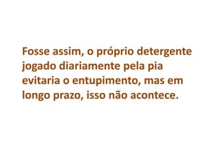 Fosse assim, o próprio detergente
jogado diariamente pela pia
evitaria o entupimento, mas em
longo prazo, isso não acontece.
 