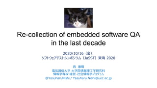 Re-collection of embedded software QA
in the last decade
2020/10/16（金）
ソフトウェアテストシンポジウム（JaSST）東海 2020
西 康晴
電気通信大学 大学院情報理工学研究科
情報学専攻 経営・社会情報学プログラム
@YasuharuNishi / Yasuharu.Nishi@uec.ac.jp
 