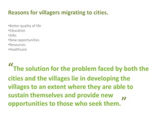 Reasons for villagers migrating to cities.
•Better quality of life
•Education
•Jobs
•New opportunities
•Resources
•Healthcare
“The solution for the problem faced by both the
cities and the villages lie in developing the
villages to an extent where they are able to
sustain themselves and provide new
opportunities to those who seek them. ”