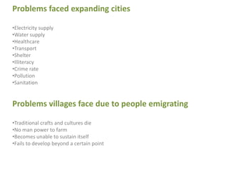 Problems faced expanding cities
•Electricity supply
•Water supply
•Healthcare
•Transport
•Shelter
•Illiteracy
•Crime rate
•Pollution
•Sanitation
Problems villages face due to people emigrating
•Traditional crafts and cultures die
•No man power to farm
•Becomes unable to sustain itself
•Fails to develop beyond a certain point