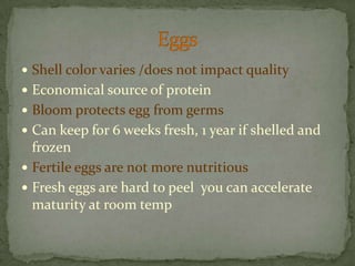 Shell color varies /does not impact qualityEconomical source of proteinBloom protects egg from germsCan keep for 6 weeks fresh, 1 year if shelled and frozenFertile eggs are not more nutritiousFresh eggs are hard to peel  you can accelerate maturity at room tempEggs