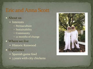 About usInterestsPermacultureSustainabilityCommunity12 months of changeWhere we liveHistoric KenwoodExperienceSpanish game fowl3 years with city chickensEric and Anna Scott