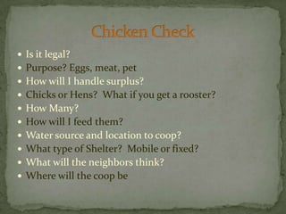 Is it legal?Purpose? Eggs, meat, petHow will I handle surplus?Chicks or Hens?  What if you get a rooster?How Many?How will I feed them?Water source and location to coop?What type of Shelter?  Mobile or fixed?What will the neighbors think?Where will the coop beChicken Check