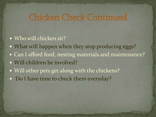 Who will chicken sit?What will happen when they stop producing eggs?Can I afford feed, nesting materials and maintenance?Will children be involved?Will other pets get along with the chickens?Do I have time to check them everyday?Chicken Check Continued