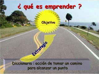 ¿ qué es emprender ? Diccionario : acción de tomar un camino  para alcanzar un punto Objetivo Estrategia 