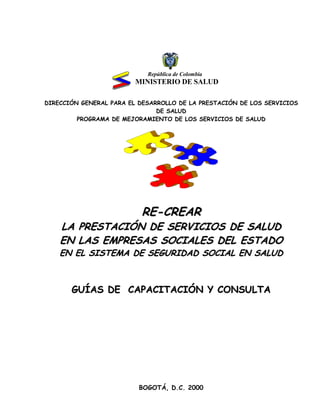 República de Colombia
MINISTERIO DE SALUD
DIRECCIÓN GENERAL PARA EL DESARROLLO DE LA PRESTACIÓN DE LOS SERVICIOS
DE SALUD
PROGRAMA DE MEJORAMIENTO DE LOS SERVICIOS DE SALUD
RREE--CCRREEAARR
LLAA PPRREESSTTAACCIIÓÓNN DDEE SSEERRVVIICCIIOOSS DDEE SSAALLUUDD
EENN LLAASS EEMMPPRREESSAASS SSOOCCIIAALLEESS DDEELL EESSTTAADDOO
EENN EELL SSIISSTTEEMMAA DDEE SSEEGGUURRIIDDAADD SSOOCCIIAALL EENN SSAALLUUDD
GGUUÍÍAASS DDEE CCAAPPAACCIITTAACCIIÓÓNN YY CCOONNSSUULLTTAA
BOGOTÁ, D.C. 2000
 