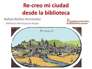 Re-creo mi ciudad
desde la biblioteca
Rafael Ibáñez Hernández
Biblioteca Municipal de Burgos

 