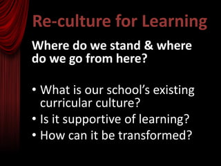 Re-culture for Learning
Where do we stand & where
do we go from here?

• What is our school’s existing
  curricular culture?
• Is it supportive of learning?
• How can it be transformed?
 