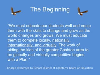 The Beginning “ We must educate our students well and equip them with the skills to change and grow as the world changes and grows. We must educate them to compete  locally, nationally, internationally, and virtually . The work of aiding the kids of the greater Cashton area to be globally and virtually competitive begins with a Plan.” -Charge Presented to School District of Cashton’s Board of Education 