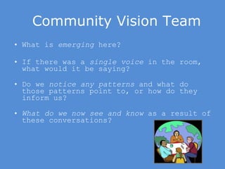 Community Vision Team What is  emerging  here? If there was a  single voice  in the room, what would it be saying? Do we  notice any patterns  and what do those patterns point to, or how do they inform us? What do we now see and know  as a result of these conversations?  