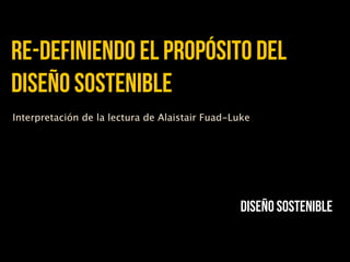 re-definiendo el propósito del
diseño sostenible
Interpretación de la lectura de Alaistair Fuad-Luke




                                                Diseño sostenible
 