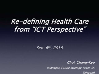 Re-defining Health Care
from “ICT Perspective”
Choi, Chang-Kyu
(Manager, Future Strategy Team, SK
Telecom)
Sep. 6th, 2016
 
