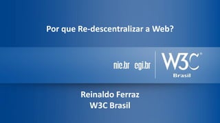Por que Re-descentralizar a Web?
Reinaldo Ferraz
W3C Brasil
 