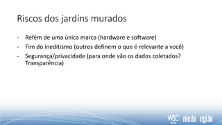 Riscos dos jardins murados
- Refém de uma única marca (hardware e software)
- Fim do ineditismo (outros definem o que é relevante a você)
- Segurança/privacidade (para onde vão os dados coletados?
Transparência)
 