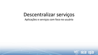 Descentralizar serviços
Aplicações e serviços com foco no usuário
 