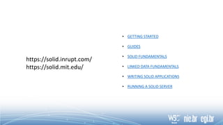 https://solid.inrupt.com/
https://solid.mit.edu/
• GETTING STARTED
• GUIDES
• SOLID FUNDAMENTALS
• LINKED DATA FUNDAMENTALS
• WRITING SOLID APPLICATIONS
• RUNNING A SOLID SERVER
 