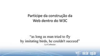 Participe da construção da
Web dentro do W3C
“as long as man tried to fly
by imitating birds, he couldn't succeed”
Le Corbusier
 