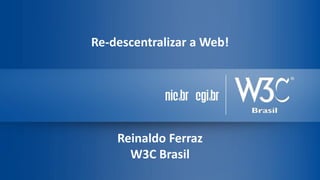Re-descentralizar a Web!
Reinaldo Ferraz
W3C Brasil
 