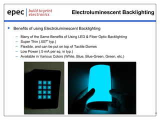 10
Electroluminescent Backlighting
 Benefits of using Electroluminescent Backlighting
– Many of the Same Benefits of Using LED & Fiber Optic Backlighting
– Super Thin (.007" typ.)
– Flexible, and can be put on top of Tactile Domes
– Low Power (.5 mA per sq. in typ.)
– Available in Various Colors (White, Blue, Blue-Green, Green, etc.)
 