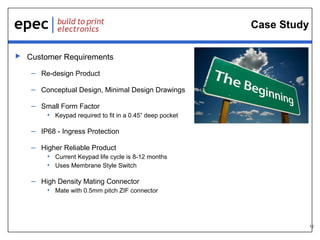 12
Case Study
 Customer Requirements
– Re-design Product
– Conceptual Design, Minimal Design Drawings
– Small Form Factor
• Keypad required to fit in a 0.45” deep pocket
– IP68 - Ingress Protection
– Higher Reliable Product
• Current Keypad life cycle is 8-12 months
• Uses Membrane Style Switch
– High Density Mating Connector
• Mate with 0.5mm pitch ZIF connector
 