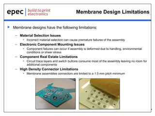 4
Membrane Design Limitations
 Membrane designs have the following limitations:
– Material Selection Issues
• Incorrect material selection can cause premature failures of the assembly
– Electronic Component Mounting Issues
• Component failures can occur if assembly is deformed due to handling, environmental
conditions or sheer stress
– Component Real Estate Limitations
• Circuit trace layers and switch buttons consume most of the assembly leaving no room for
additional components
– High Density Connector Limitations
• Membrane assemblies connectors are limited to a 1.0 mm pitch minimum
 